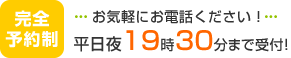完全予約制　お気軽にお電話ください！平日夜19時半まで受付！